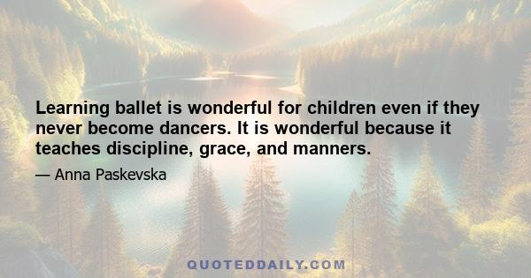 Learning ballet is wonderful for children even if they never become dancers. It is wonderful because it teaches discipline, grace, and manners.