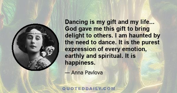 Dancing is my gift and my life... God gave me this gift to bring delight to others. I am haunted by the need to dance. It is the purest expression of every emotion, earthly and spiritual. It is happiness.