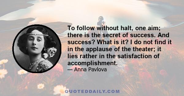 To follow without halt, one aim; there is the secret of success. And success? What is it? I do not find it in the applause of the theater; it lies rather in the satisfaction of accomplishment.