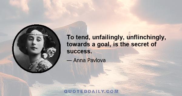 To tend, unfailingly, unflinchingly, towards a goal, is the secret of success.