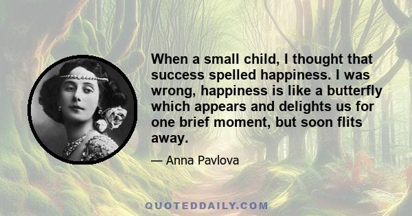 When a small child, I thought that success spelled happiness. I was wrong, happiness is like a butterfly which appears and delights us for one brief moment, but soon flits away.