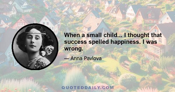 When a small child... I thought that success spelled happiness. I was wrong.