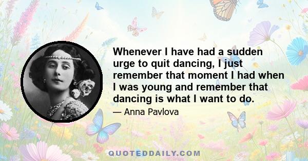 Whenever I have had a sudden urge to quit dancing, I just remember that moment I had when I was young and remember that dancing is what I want to do.