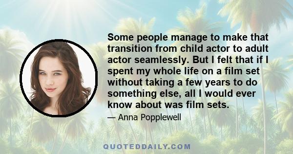 Some people manage to make that transition from child actor to adult actor seamlessly. But I felt that if I spent my whole life on a film set without taking a few years to do something else, all I would ever know about