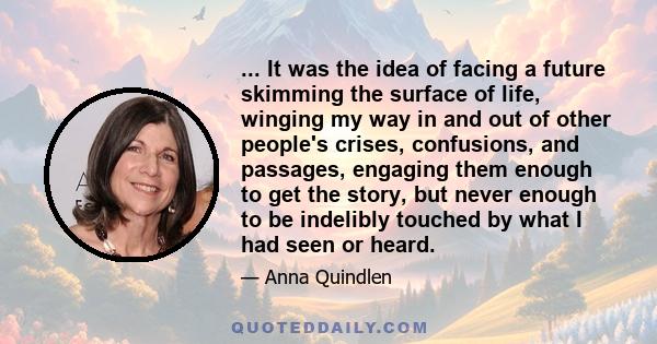 ... It was the idea of facing a future skimming the surface of life, winging my way in and out of other people's crises, confusions, and passages, engaging them enough to get the story, but never enough to be indelibly