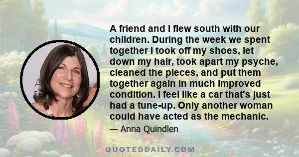 A friend and I flew south with our children. During the week we spent together I took off my shoes, let down my hair, took apart my psyche, cleaned the pieces, and put them together again in much improved condition. I