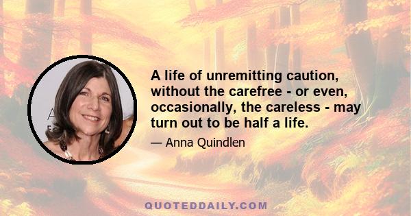 A life of unremitting caution, without the carefree - or even, occasionally, the careless - may turn out to be half a life.