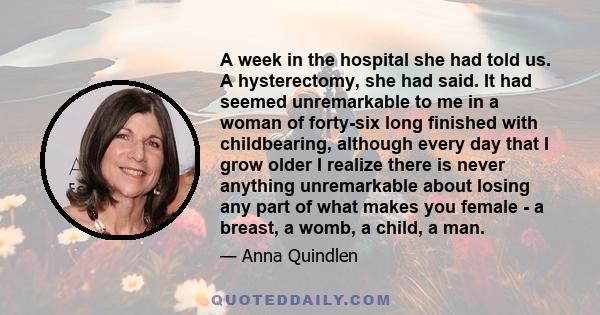 A week in the hospital she had told us. A hysterectomy, she had said. It had seemed unremarkable to me in a woman of forty-six long finished with childbearing, although every day that I grow older I realize there is