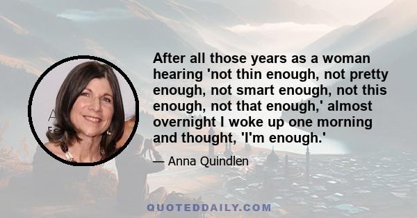 After all those years as a woman hearing 'not thin enough, not pretty enough, not smart enough, not this enough, not that enough,' almost overnight I woke up one morning and thought, 'I'm enough.'