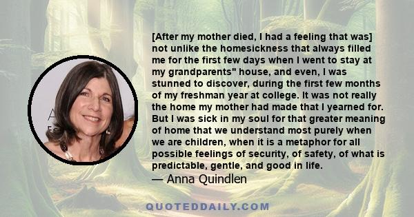 [After my mother died, I had a feeling that was] not unlike the homesickness that always filled me for the first few days when I went to stay at my grandparents'' house, and even, I was stunned to discover, during the