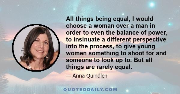 All things being equal, I would choose a woman over a man in order to even the balance of power, to insinuate a different perspective into the process, to give young women something to shoot for and someone to look up