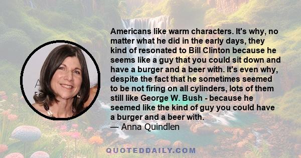 Americans like warm characters. It's why, no matter what he did in the early days, they kind of resonated to Bill Clinton because he seems like a guy that you could sit down and have a burger and a beer with. It's even