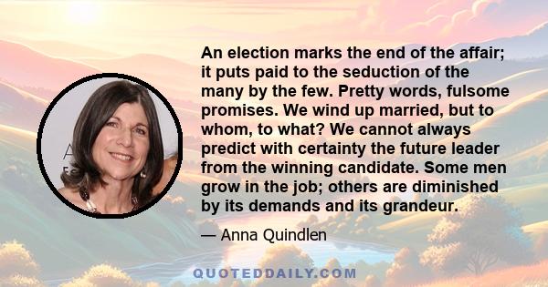 An election marks the end of the affair; it puts paid to the seduction of the many by the few. Pretty words, fulsome promises. We wind up married, but to whom, to what? We cannot always predict with certainty the future 