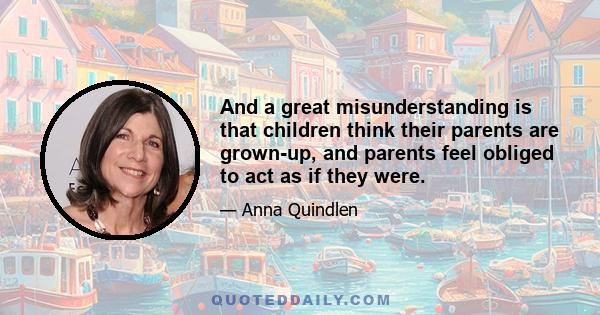 And a great misunderstanding is that children think their parents are grown-up, and parents feel obliged to act as if they were.