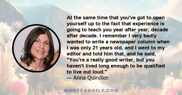 At the same time that you've got to open yourself up to the fact that experience is going to teach you year after year, decade after decade. I remember I very badly wanted to write a newspaper column when I was only 21