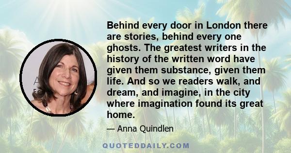 Behind every door in London there are stories, behind every one ghosts. The greatest writers in the history of the written word have given them substance, given them life. And so we readers walk, and dream, and imagine, 