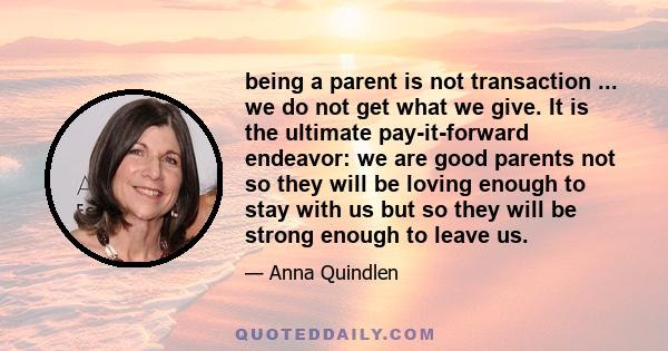 being a parent is not transaction ... we do not get what we give. It is the ultimate pay-it-forward endeavor: we are good parents not so they will be loving enough to stay with us but so they will be strong enough to