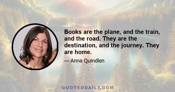 Books are the plane, and the train, and the road. They are the destination, and the journey. They are home.