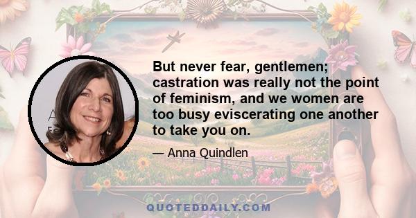 But never fear, gentlemen; castration was really not the point of feminism, and we women are too busy eviscerating one another to take you on.