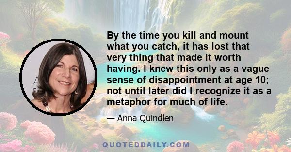 By the time you kill and mount what you catch, it has lost that very thing that made it worth having. I knew this only as a vague sense of disappointment at age 10; not until later did I recognize it as a metaphor for