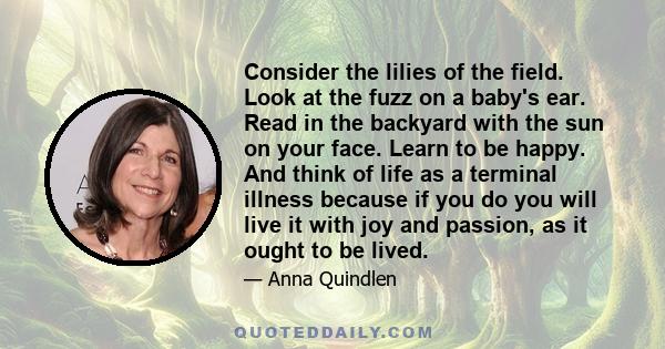 Consider the lilies of the field. Look at the fuzz on a baby's ear. Read in the backyard with the sun on your face. Learn to be happy. And think of life as a terminal illness because if you do you will live it with joy