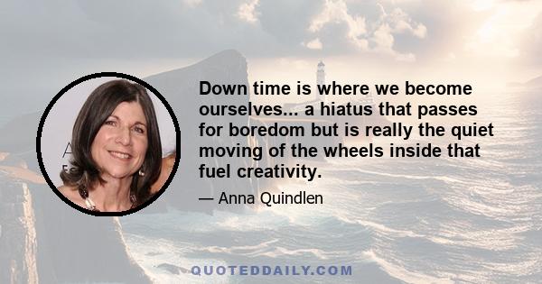 Down time is where we become ourselves... a hiatus that passes for boredom but is really the quiet moving of the wheels inside that fuel creativity.