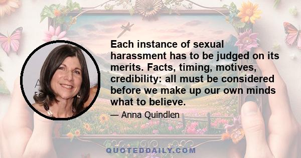 Each instance of sexual harassment has to be judged on its merits. Facts, timing, motives, credibility: all must be considered before we make up our own minds what to believe.