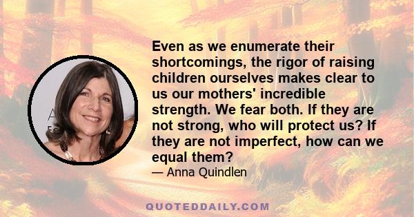 Even as we enumerate their shortcomings, the rigor of raising children ourselves makes clear to us our mothers' incredible strength. We fear both. If they are not strong, who will protect us? If they are not imperfect,