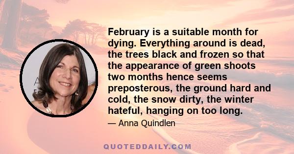 February is a suitable month for dying. Everything around is dead, the trees black and frozen so that the appearance of green shoots two months hence seems preposterous, the ground hard and cold, the snow dirty, the