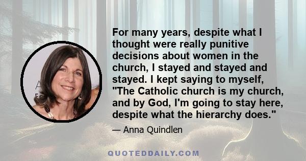 For many years, despite what I thought were really punitive decisions about women in the church, I stayed and stayed and stayed. I kept saying to myself, The Catholic church is my church, and by God, I'm going to stay