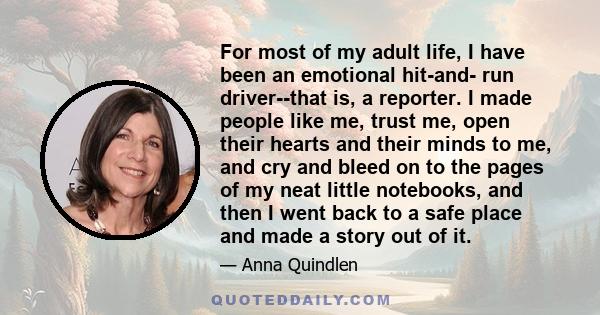 For most of my adult life, I have been an emotional hit-and- run driver--that is, a reporter. I made people like me, trust me, open their hearts and their minds to me, and cry and bleed on to the pages of my neat little 