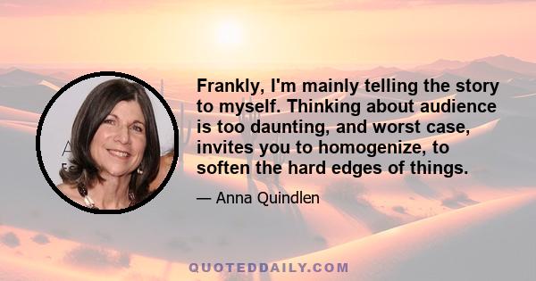 Frankly, I'm mainly telling the story to myself. Thinking about audience is too daunting, and worst case, invites you to homogenize, to soften the hard edges of things.