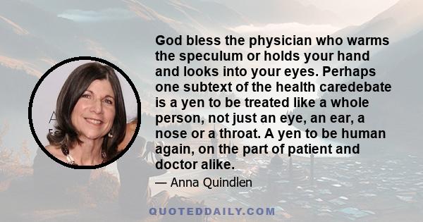 God bless the physician who warms the speculum or holds your hand and looks into your eyes. Perhaps one subtext of the health caredebate is a yen to be treated like a whole person, not just an eye, an ear, a nose or a