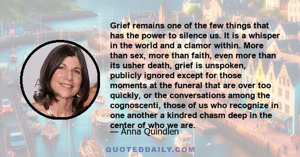 Grief remains one of the few things that has the power to silence us. It is a whisper in the world and a clamor within. More than sex, more than faith, even more than its usher death, grief is unspoken, publicly ignored 