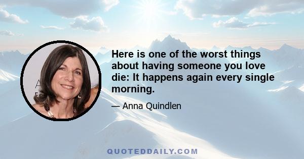 Here is one of the worst things about having someone you love die: It happens again every single morning.