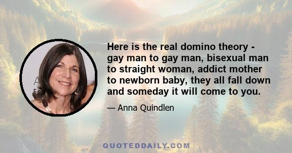 Here is the real domino theory - gay man to gay man, bisexual man to straight woman, addict mother to newborn baby, they all fall down and someday it will come to you.