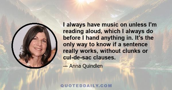 I always have music on unless I'm reading aloud, which I always do before I hand anything in. It's the only way to know if a sentence really works, without clunks or cul-de-sac clauses.