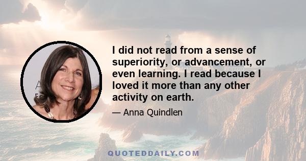 I did not read from a sense of superiority, or advancement, or even learning. I read because I loved it more than any other activity on earth.