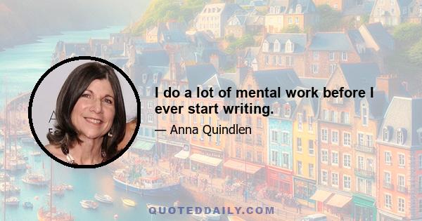 I do a lot of mental work before I ever start writing.