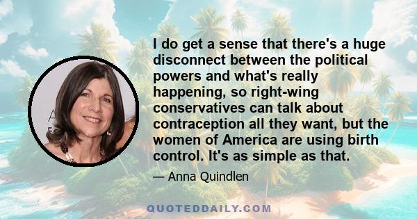 I do get a sense that there's a huge disconnect between the political powers and what's really happening, so right-wing conservatives can talk about contraception all they want, but the women of America are using birth