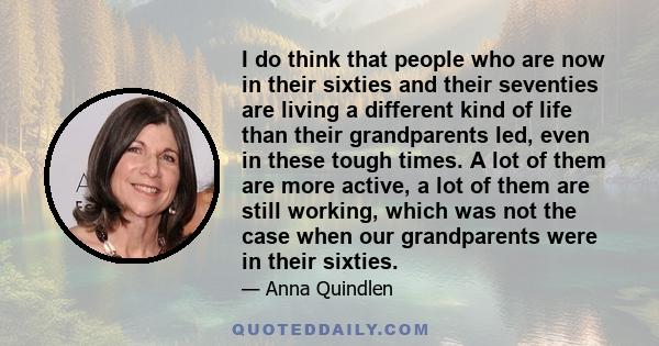 I do think that people who are now in their sixties and their seventies are living a different kind of life than their grandparents led, even in these tough times. A lot of them are more active, a lot of them are still