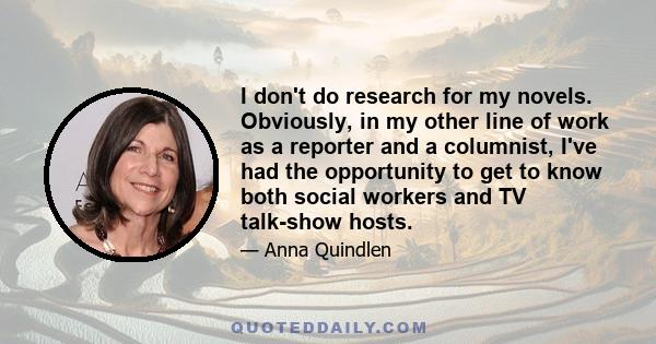 I don't do research for my novels. Obviously, in my other line of work as a reporter and a columnist, I've had the opportunity to get to know both social workers and TV talk-show hosts.