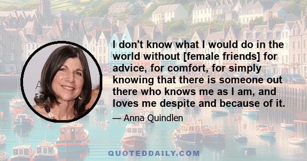 I don't know what I would do in the world without [female friends] for advice, for comfort, for simply knowing that there is someone out there who knows me as I am, and loves me despite and because of it.