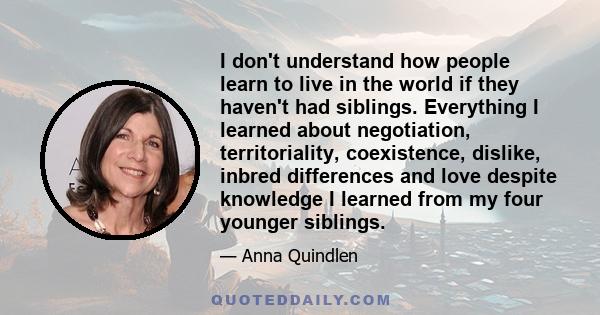 I don't understand how people learn to live in the world if they haven't had siblings. Everything I learned about negotiation, territoriality, coexistence, dislike, inbred differences and love despite knowledge I