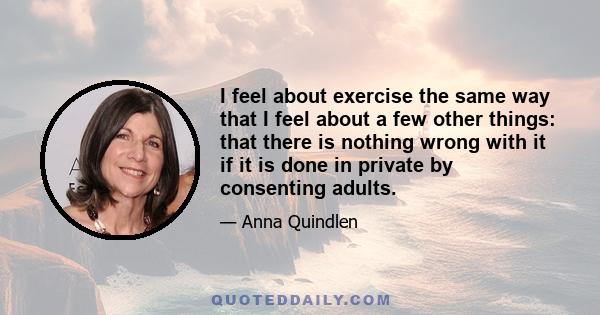 I feel about exercise the same way that I feel about a few other things: that there is nothing wrong with it if it is done in private by consenting adults.