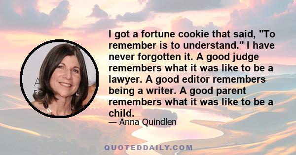 I got a fortune cookie that said, To remember is to understand. I have never forgotten it. A good judge remembers what it was like to be a lawyer. A good editor remembers being a writer. A good parent remembers what it