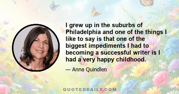 I grew up in the suburbs of Philadelphia and one of the things I like to say is that one of the biggest impediments I had to becoming a successful writer is I had a very happy childhood.