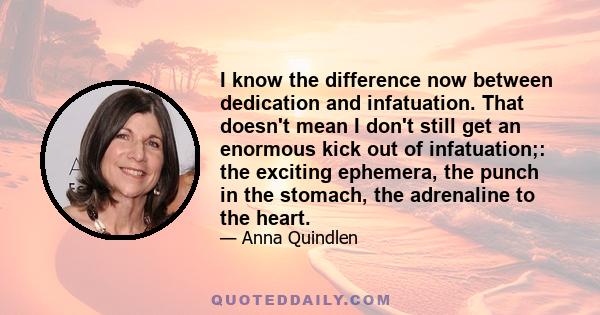 I know the difference now between dedication and infatuation. That doesn't mean I don't still get an enormous kick out of infatuation;: the exciting ephemera, the punch in the stomach, the adrenaline to the heart.