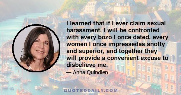 I learned that if I ever claim sexual harassment, I will be confronted with every bozo I once dated, every women I once impressedas snotty and superior, and together they will provide a convenient excuse to disbelieve