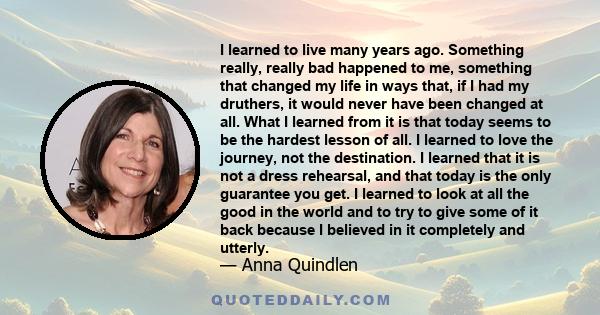 I learned to live many years ago. Something really, really bad happened to me, something that changed my life in ways that, if I had my druthers, it would never have been changed at all. What I learned from it is that